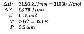 $
\begin{array}{rl}
\Delta{}H^\circ&31.93\;kJ/mol=31930\;J/mol\\
\Delta{}S^\cir...
...76\;J/mol\\
{n^\circ}&0.75\;mol\\
T&50\;C=323\;K\\
P&3.5\;atm\\
\end{array}$