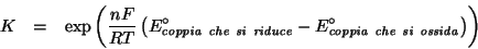 \begin{eqnarray*}
K&=&\exp\left(\frac{nF}{RT}\left(E^\circ_{\mathit{coppia\ che\...
...iduce}}-E^\circ_{\mathit{coppia\ che\ si\ ossida}}\right)\right)
\end{eqnarray*}