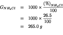 \begin{eqnarray*}
G_{NH_4Cl}&=&1000\times\frac{\PercentOf{NH_4Cl}}{100}\\
&=&10...
...\frac{26.5}{100}\\
&=&265.0\;g\\ % (* 1000.0 (/ 26.5 100))265.0
\end{eqnarray*}