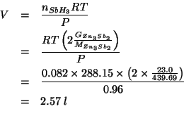 \begin{eqnarray*}
V&=&\frac{\NOf{SbH_3}RT}{P}\\
&=&\frac{RT\left(2\frac{\GOf{Zn...
... (* 0.082 288.15 (* 2.0 (/ 23.0 439.69)))0.96)2.5749718551706886
\end{eqnarray*}