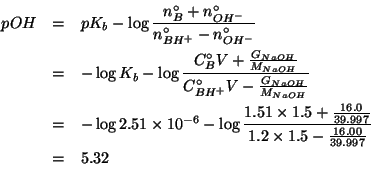 \begin{eqnarray*}
pOH&=&pK_b-\log{}\frac{\NZeroOf{B}+\NZeroOf{OH^-}}{\NZeroOf{BH...
...{16.0}{39.997}}{1.2\times1.5-\frac{16.00}{39.997}}\\
&=&5.32\\
\end{eqnarray*}